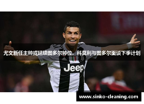 尤文新任主帅或延续图多尔帅位，科莫利与图多尔面谈下季计划